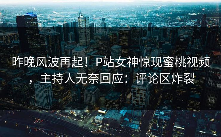 昨晚风波再起！P站女神惊现蜜桃视频，主持人无奈回应：评论区炸裂