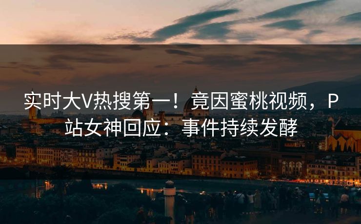 实时大V热搜第一！竟因蜜桃视频，P站女神回应：事件持续发酵