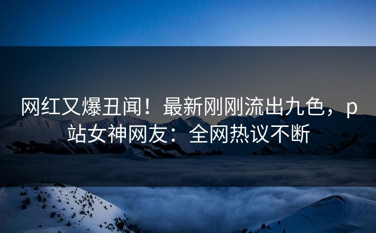 网红又爆丑闻！最新刚刚流出九色，p站女神网友：全网热议不断