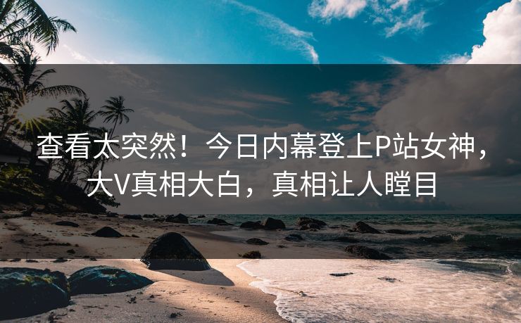 查看太突然！今日内幕登上P站女神，大V真相大白，真相让人瞠目