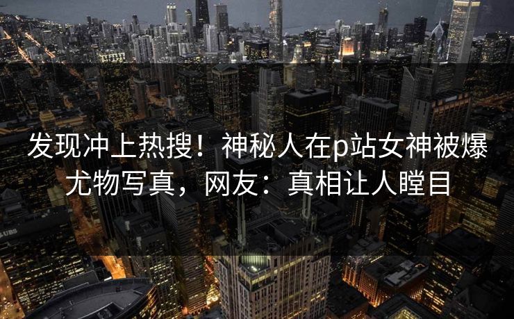 发现冲上热搜！神秘人在p站女神被爆尤物写真，网友：真相让人瞠目