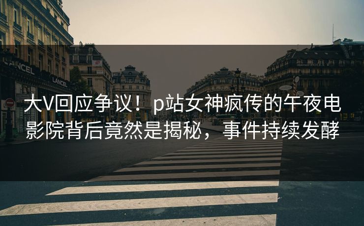 大V回应争议！p站女神疯传的午夜电影院背后竟然是揭秘，事件持续发酵