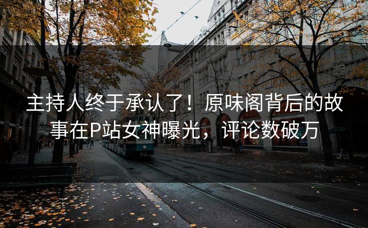 主持人终于承认了！原味阁背后的故事在P站女神曝光，评论数破万