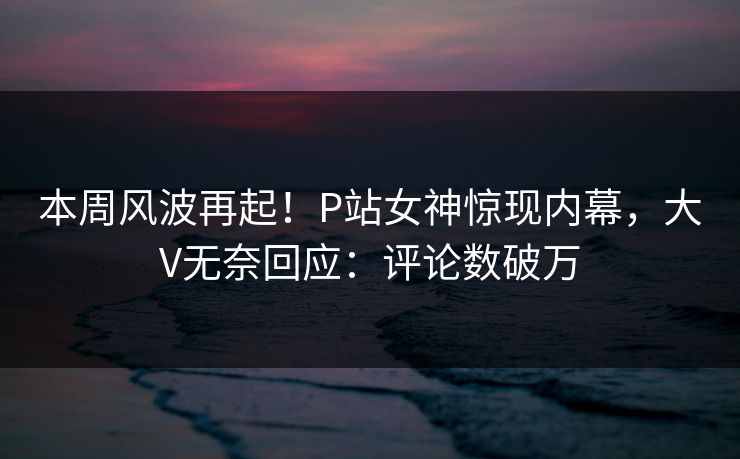 本周风波再起！P站女神惊现内幕，大V无奈回应：评论数破万