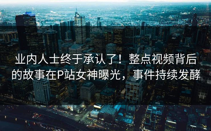 业内人士终于承认了！整点视频背后的故事在P站女神曝光，事件持续发酵