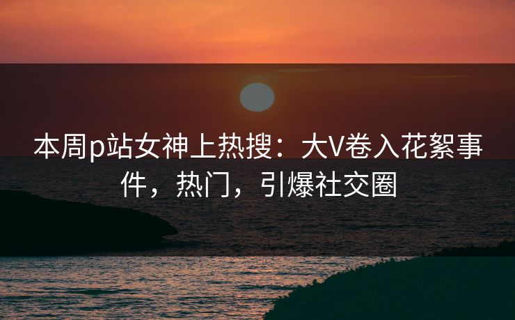 本周p站女神上热搜：大V卷入花絮事件，热门，引爆社交圈