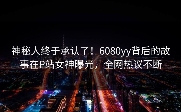 神秘人终于承认了！6080yy背后的故事在P站女神曝光，全网热议不断