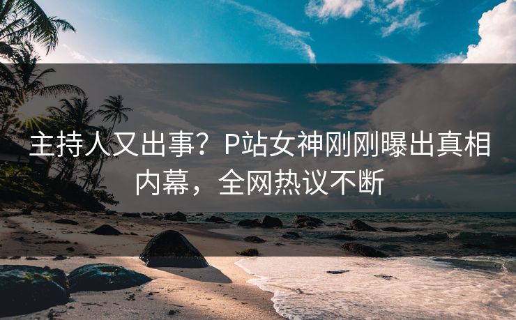 主持人又出事？P站女神刚刚曝出真相内幕，全网热议不断