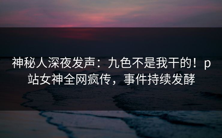 神秘人深夜发声：九色不是我干的！p站女神全网疯传，事件持续发酵
