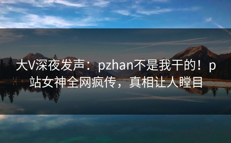 大V深夜发声：pzhan不是我干的！p站女神全网疯传，真相让人瞠目