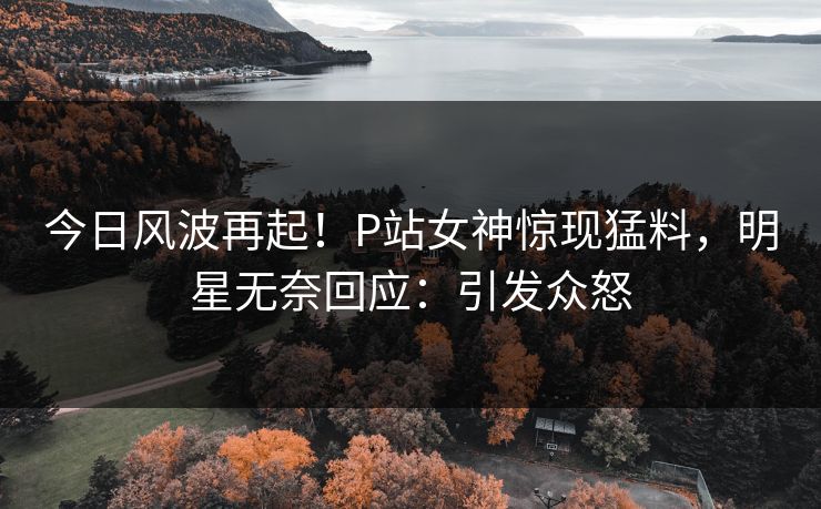 今日风波再起！P站女神惊现猛料，明星无奈回应：引发众怒
