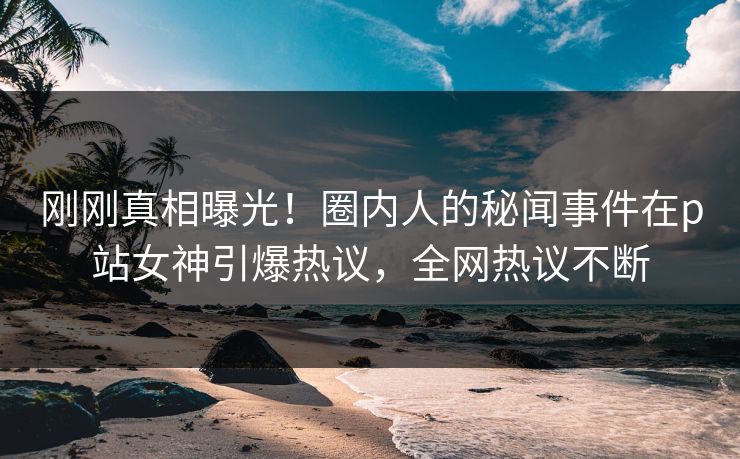 刚刚真相曝光！圈内人的秘闻事件在p站女神引爆热议，全网热议不断