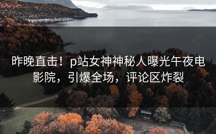 昨晚直击！p站女神神秘人曝光午夜电影院，引爆全场，评论区炸裂
