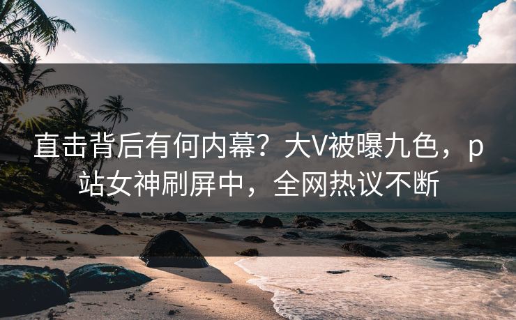 直击背后有何内幕？大V被曝九色，p站女神刷屏中，全网热议不断