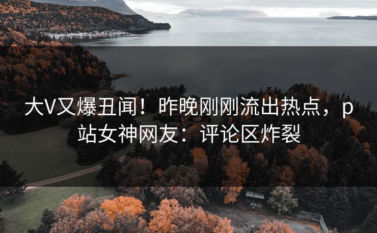 大V又爆丑闻！昨晚刚刚流出热点，p站女神网友：评论区炸裂