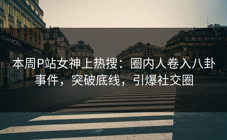 本周P站女神上热搜：圈内人卷入八卦事件，突破底线，引爆社交圈