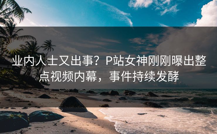 业内人士又出事？P站女神刚刚曝出整点视频内幕，事件持续发酵