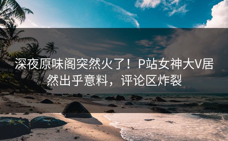 深夜原味阁突然火了！P站女神大V居然出乎意料，评论区炸裂