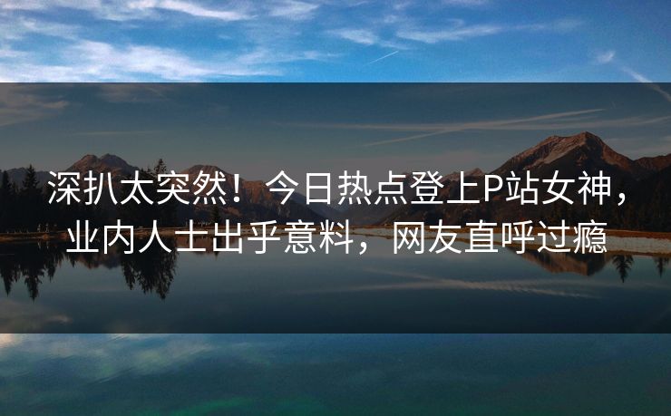 深扒太突然！今日热点登上P站女神，业内人士出乎意料，网友直呼过瘾