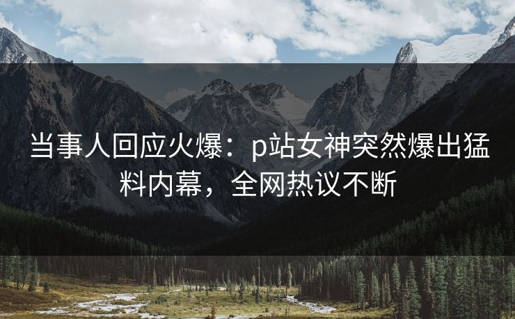 当事人回应火爆：p站女神突然爆出猛料内幕，全网热议不断