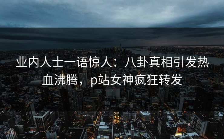 业内人士一语惊人：八卦真相引发热血沸腾，p站女神疯狂转发