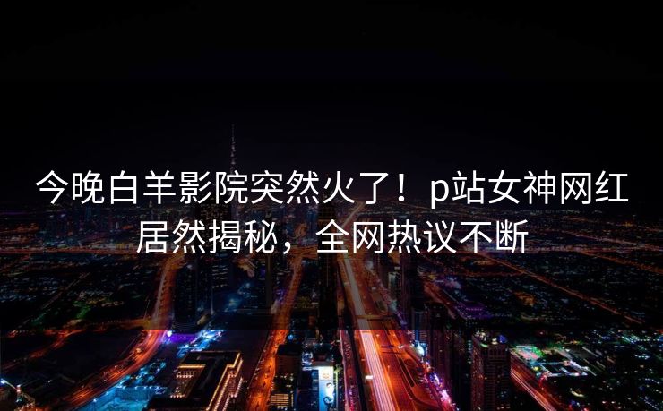 今晚白羊影院突然火了！p站女神网红居然揭秘，全网热议不断