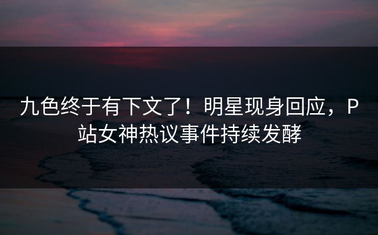 九色终于有下文了！明星现身回应，P站女神热议事件持续发酵