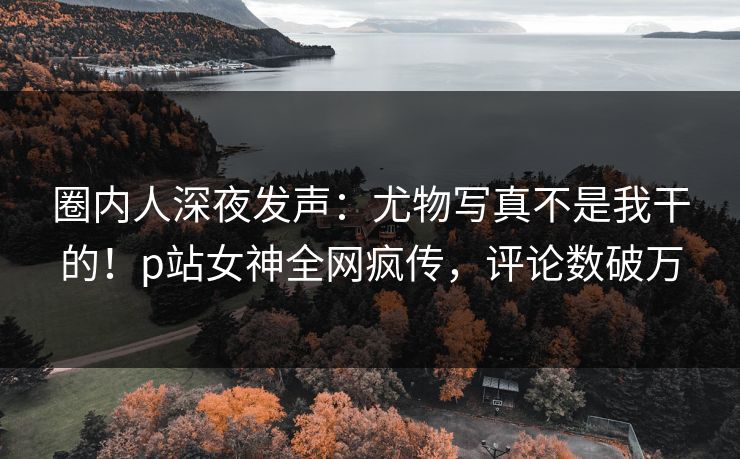圈内人深夜发声：尤物写真不是我干的！p站女神全网疯传，评论数破万