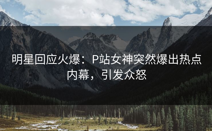 明星回应火爆：P站女神突然爆出热点内幕，引发众怒