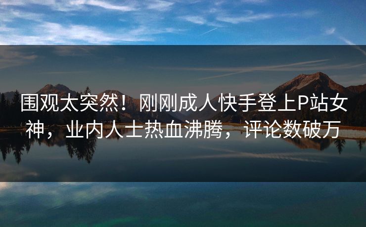 围观太突然！刚刚成人快手登上P站女神，业内人士热血沸腾，评论数破万