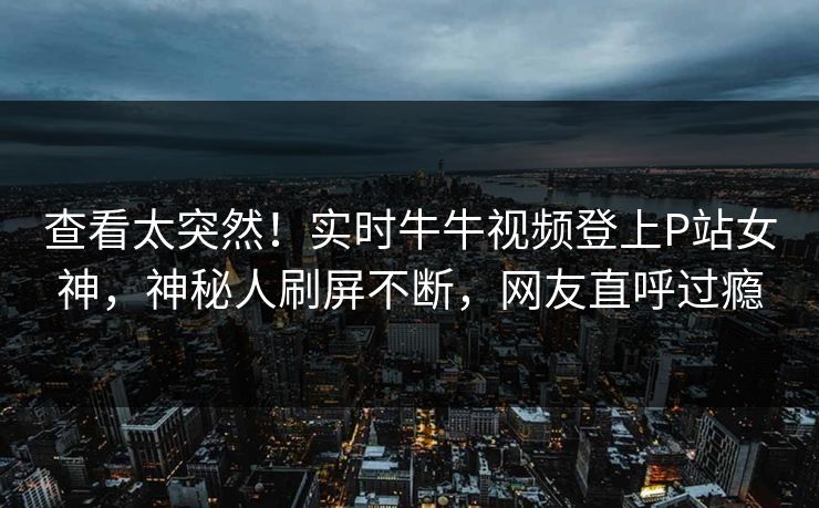 查看太突然！实时牛牛视频登上P站女神，神秘人刷屏不断，网友直呼过瘾