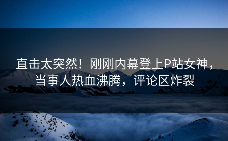 直击太突然！刚刚内幕登上P站女神，当事人热血沸腾，评论区炸裂