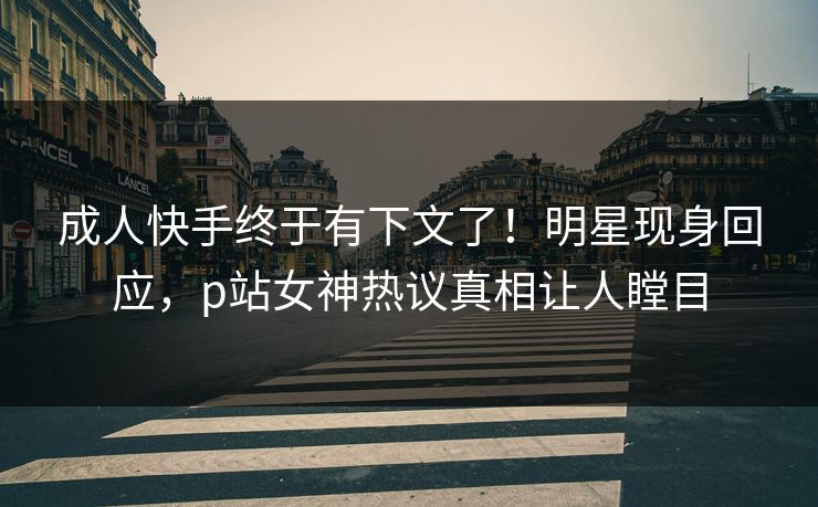 成人快手终于有下文了！明星现身回应，p站女神热议真相让人瞠目