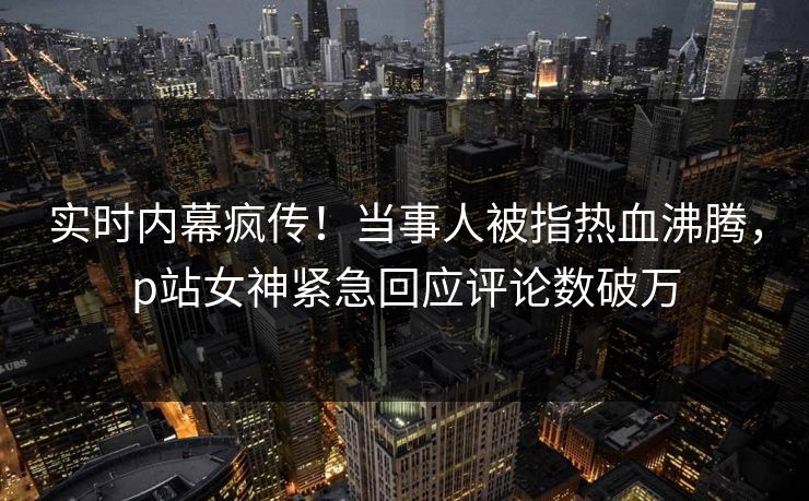 实时内幕疯传！当事人被指热血沸腾，p站女神紧急回应评论数破万