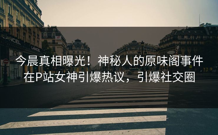今晨真相曝光！神秘人的原味阁事件在P站女神引爆热议，引爆社交圈