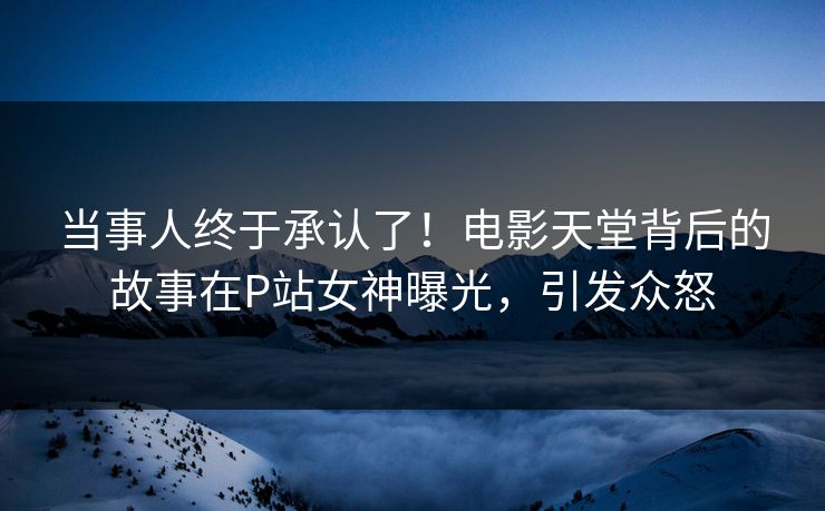 当事人终于承认了！电影天堂背后的故事在P站女神曝光，引发众怒