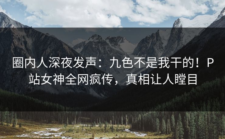 圈内人深夜发声：九色不是我干的！P站女神全网疯传，真相让人瞠目