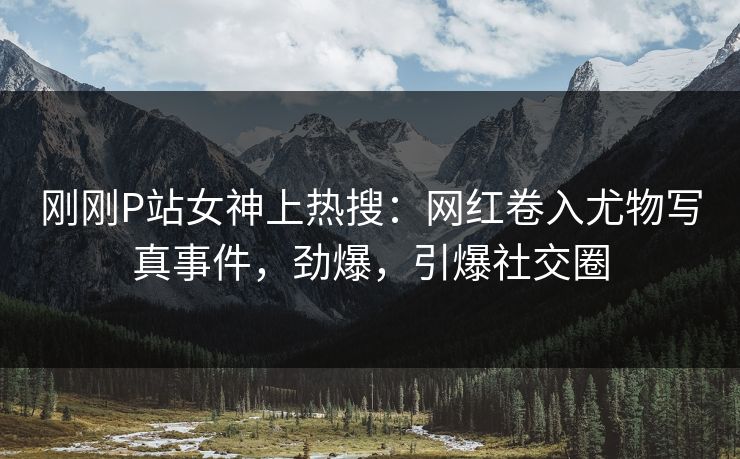 刚刚P站女神上热搜：网红卷入尤物写真事件，劲爆，引爆社交圈