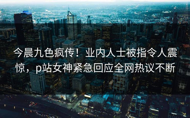 今晨九色疯传！业内人士被指令人震惊，p站女神紧急回应全网热议不断