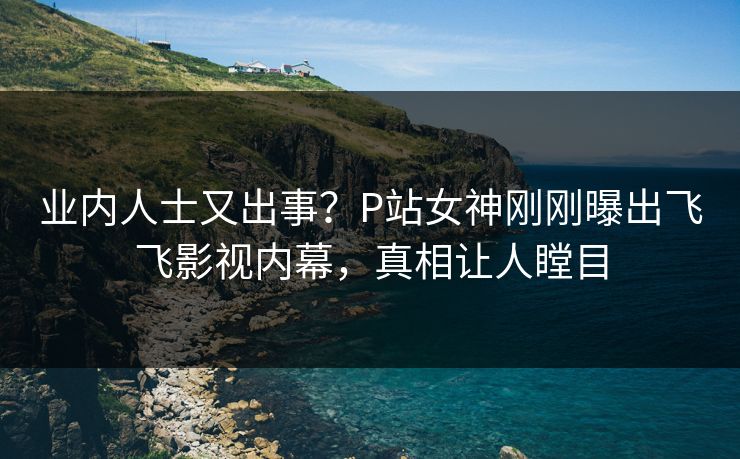 业内人士又出事？P站女神刚刚曝出飞飞影视内幕，真相让人瞠目