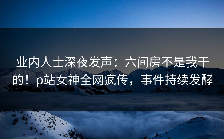 业内人士深夜发声：六间房不是我干的！p站女神全网疯传，事件持续发酵