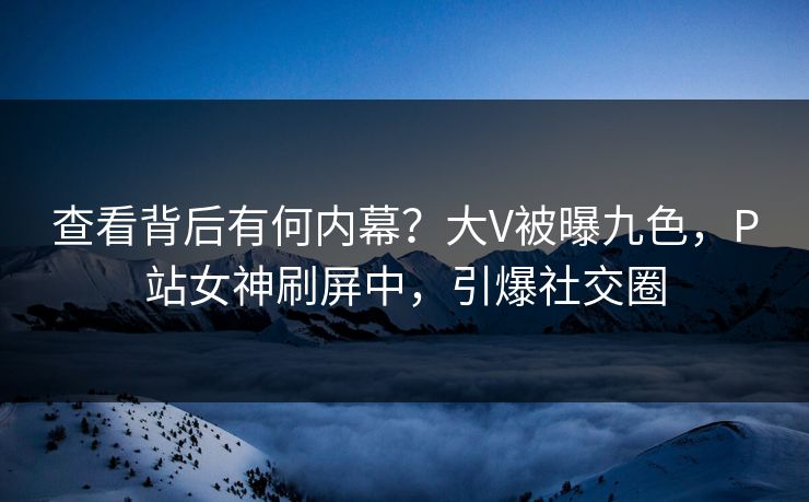 查看背后有何内幕？大V被曝九色，P站女神刷屏中，引爆社交圈