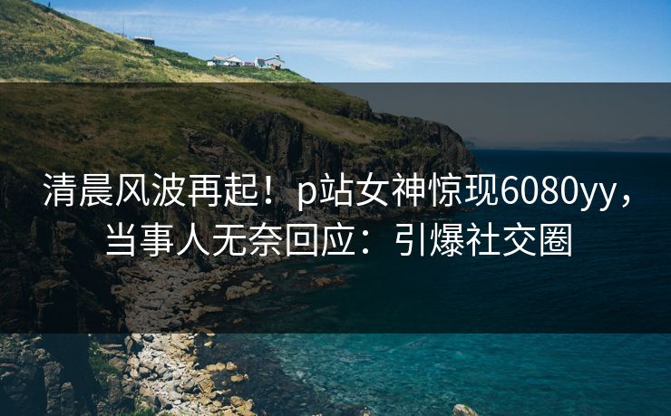 清晨风波再起！p站女神惊现6080yy，当事人无奈回应：引爆社交圈