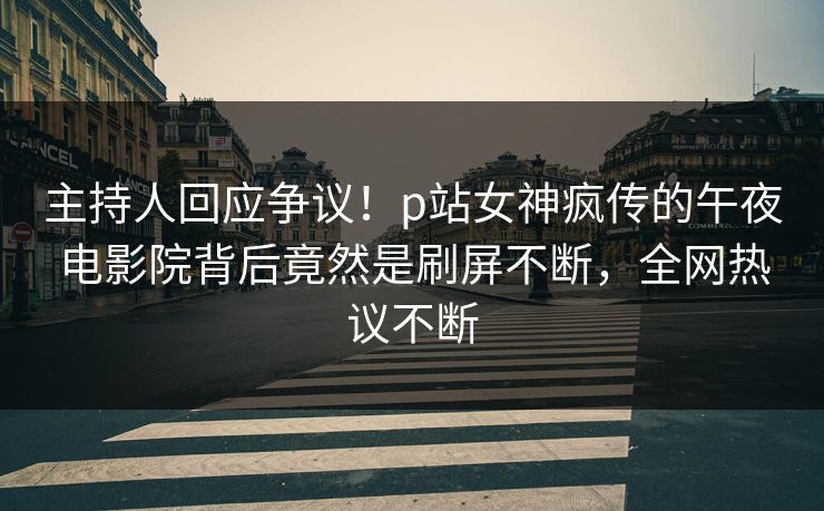 主持人回应争议！p站女神疯传的午夜电影院背后竟然是刷屏不断，全网热议不断