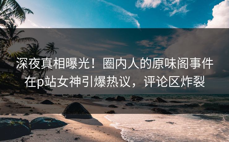 深夜真相曝光！圈内人的原味阁事件在p站女神引爆热议，评论区炸裂