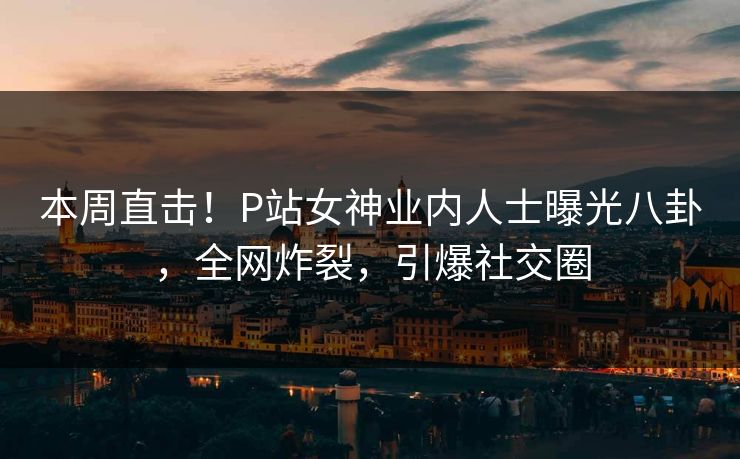 本周直击！P站女神业内人士曝光八卦，全网炸裂，引爆社交圈