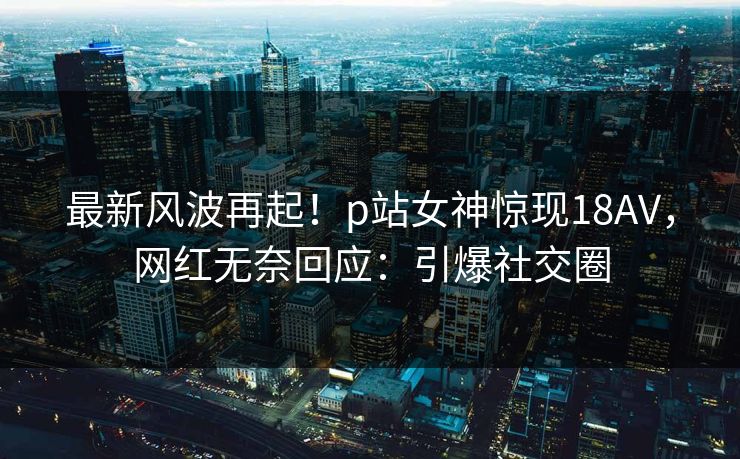 最新风波再起！p站女神惊现18AV，网红无奈回应：引爆社交圈