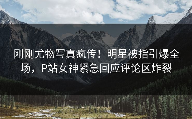 刚刚尤物写真疯传！明星被指引爆全场，P站女神紧急回应评论区炸裂