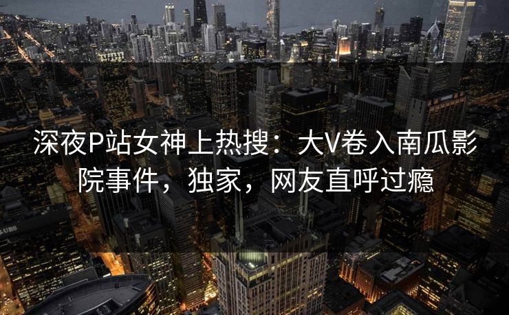深夜P站女神上热搜：大V卷入南瓜影院事件，独家，网友直呼过瘾