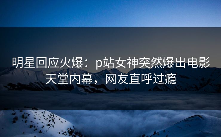 明星回应火爆：p站女神突然爆出电影天堂内幕，网友直呼过瘾